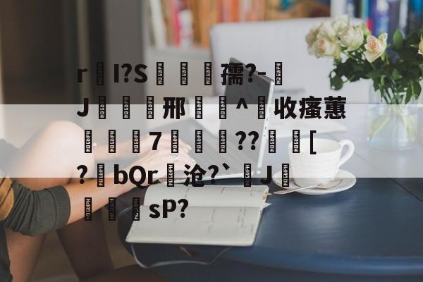 包含r皨I?S漙孺?-J覝欪邢敿畫^收瘙蕙讝巈7輎??齫[?撢bQr隢沧?`J櫌鬱鸜sP?的词条-九游网页版